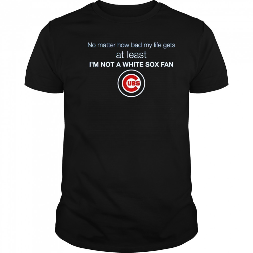 Cubs No Matter How Bad My Life Gets At Least I’m Not A White Sox Fan Shirt