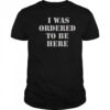 I Was Ordered To Be Here T-Shirt