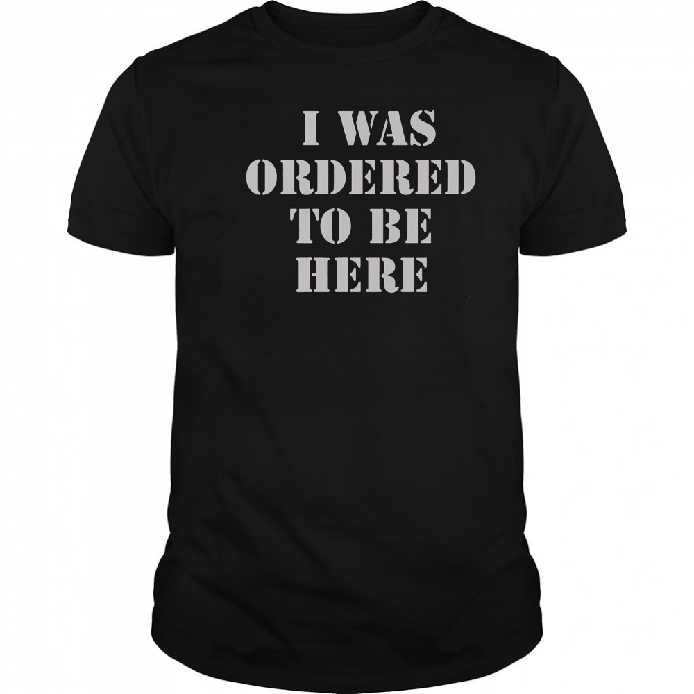 I Was Ordered To Be Here T-Shirt