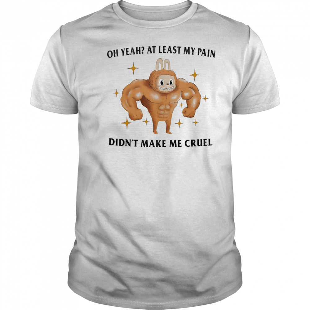 Oh yeah at least my pain didn’t make me cruel shirt