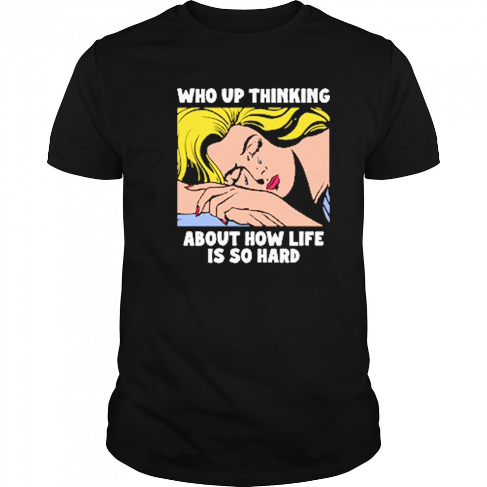 Who Up Thinking About How Life Is So Hard shirt