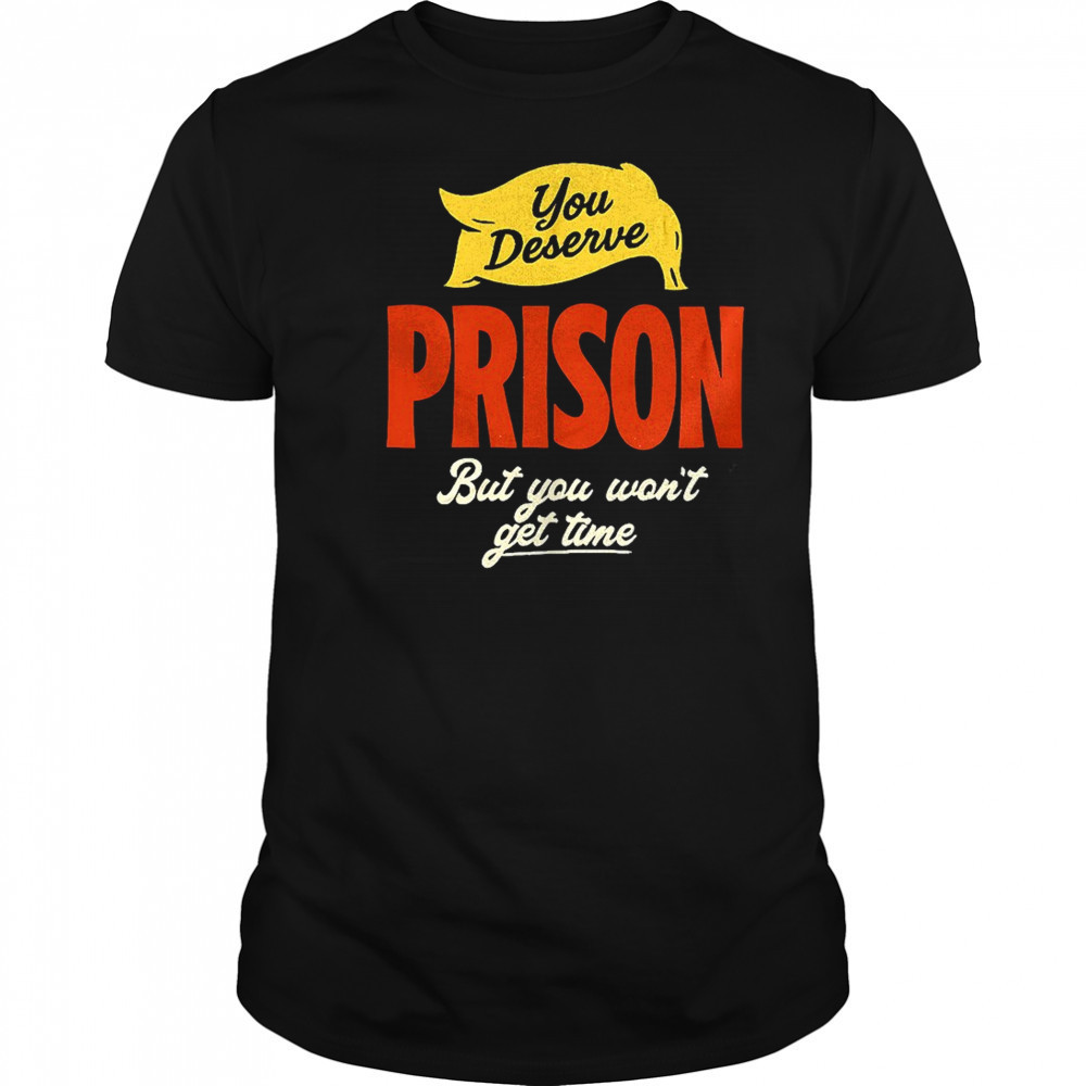 You deserve prison but you won’t get time shirt