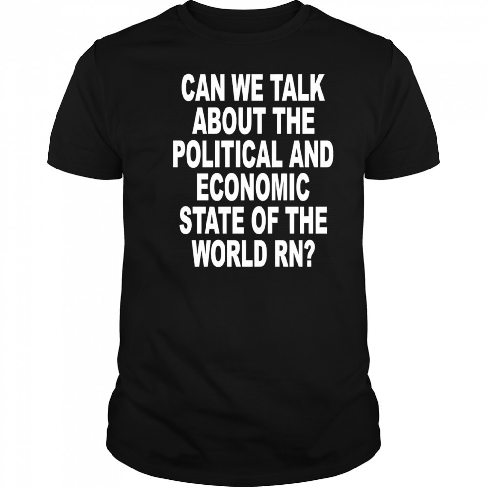 Can We Talk About The Political And Economic State Of The World Rn shirt