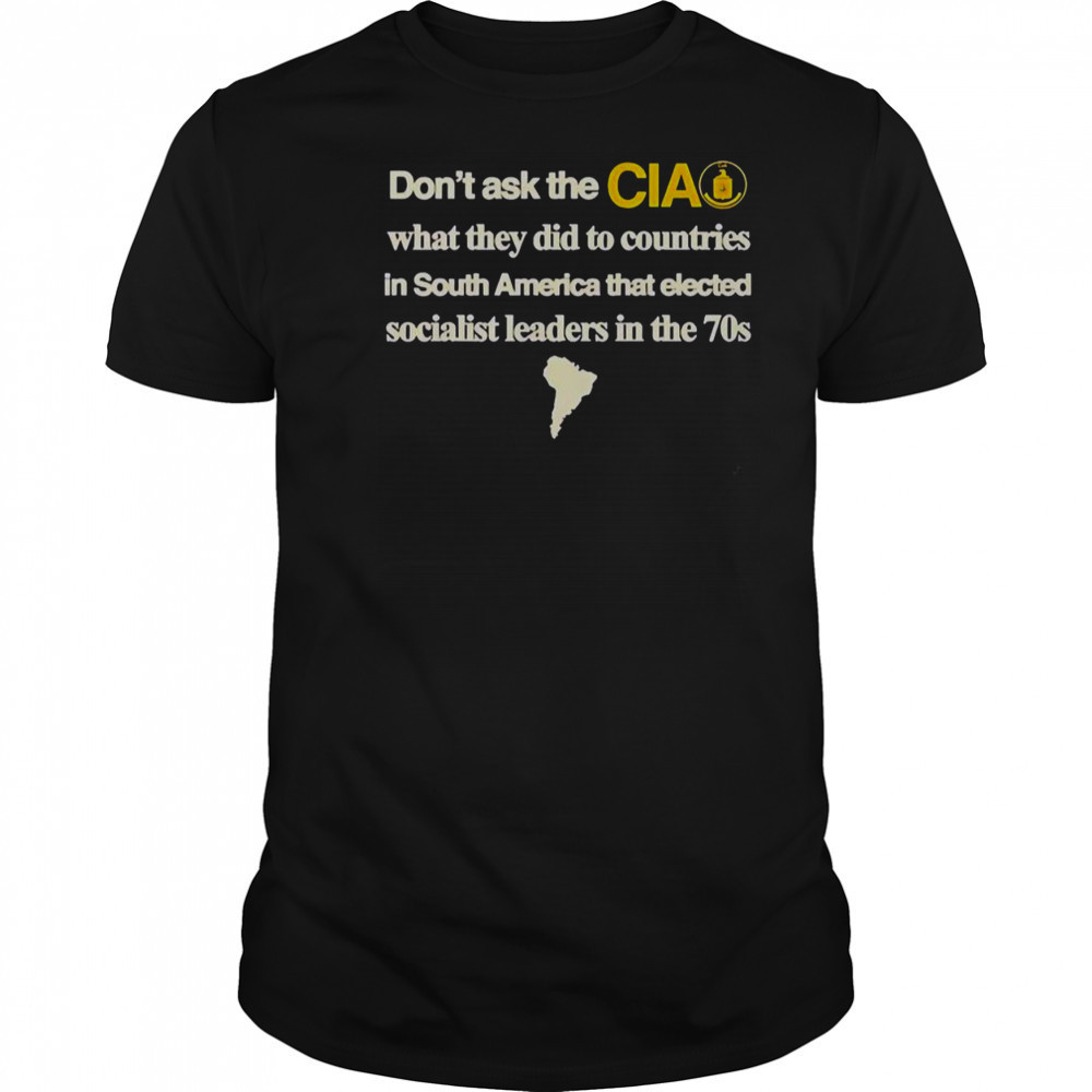Don’t Ask The Cia What They Did To Countries In South America That Elected Socialist Leaders T-Shirt