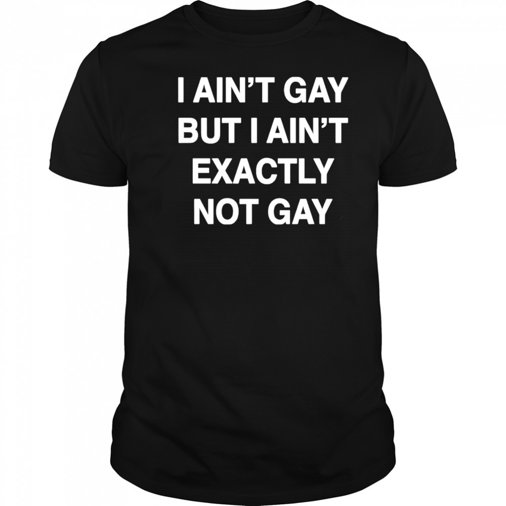 I ain’t gay but I ain’t exactly not gay shirt