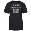 I Was Ordered To Be Here Shirt