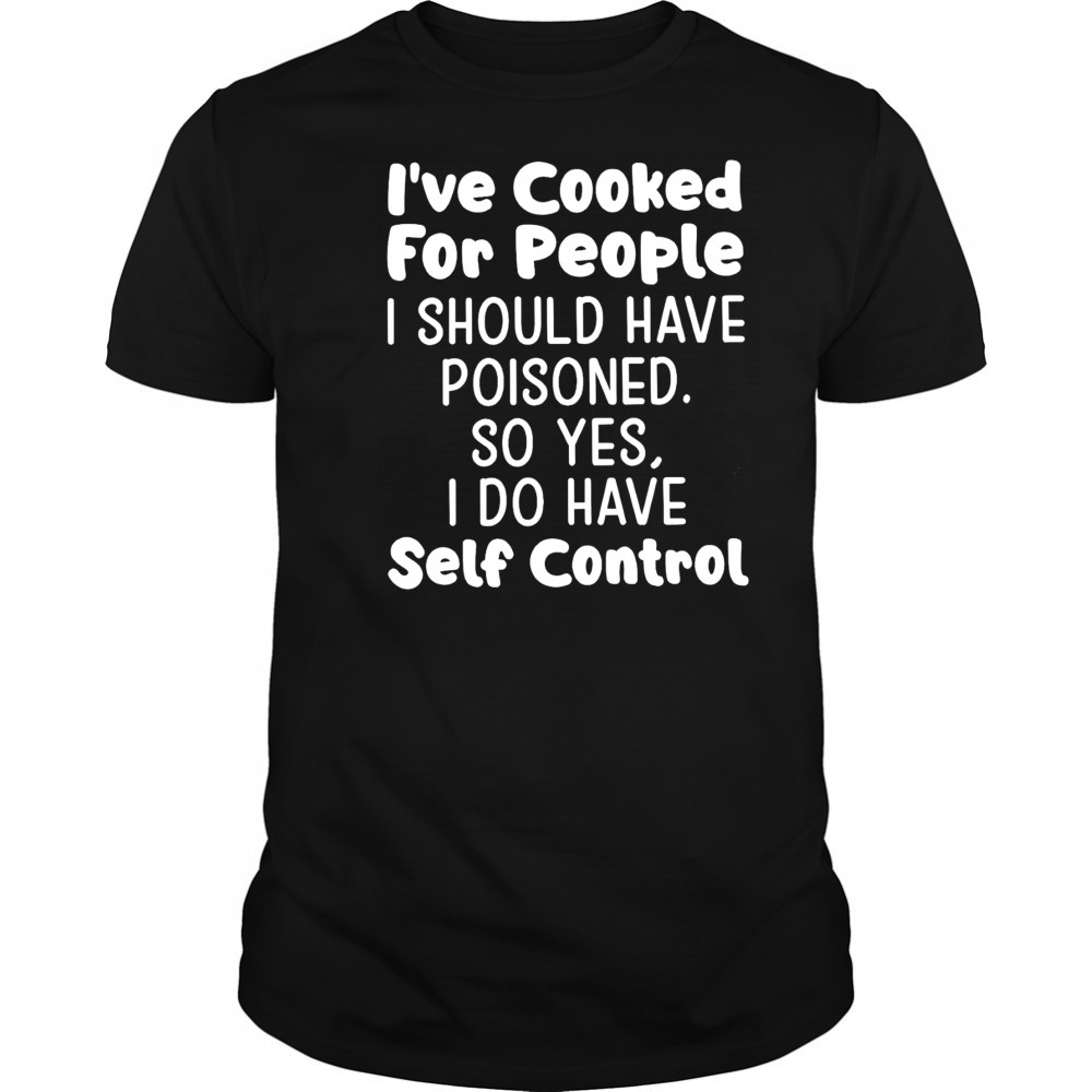 I’ve cooked for people I should have poisoned so yes I do have self control shirt