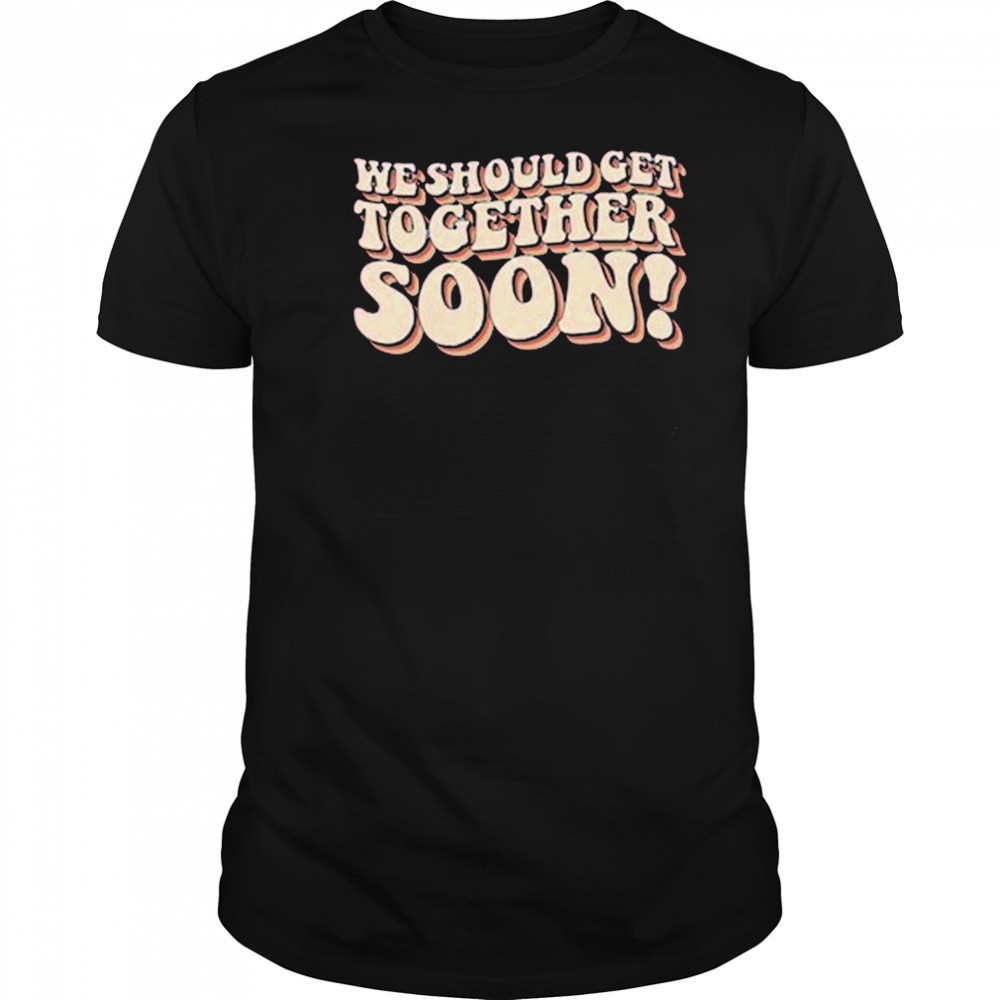 We Should Get Get Together Soon T-shirt