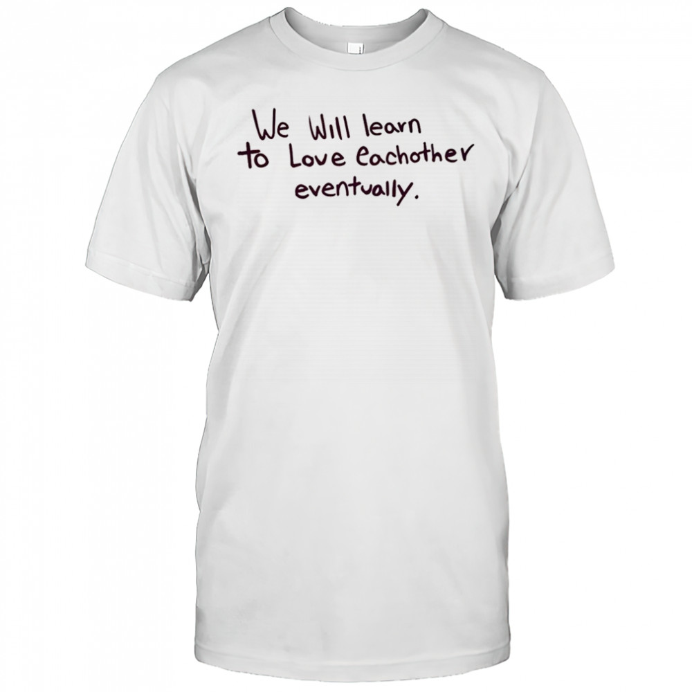 We will learn to love eachother eventually shirt