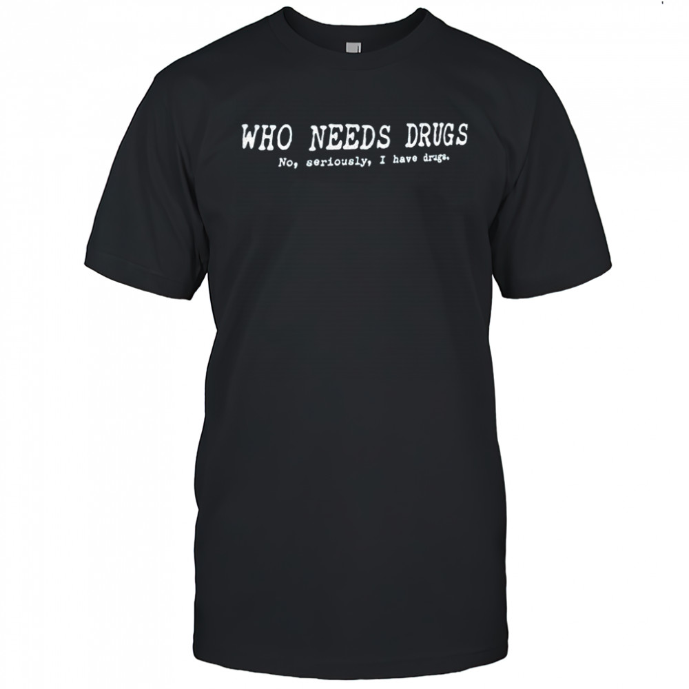 Who needs drugs no seriously I have drugs shirt