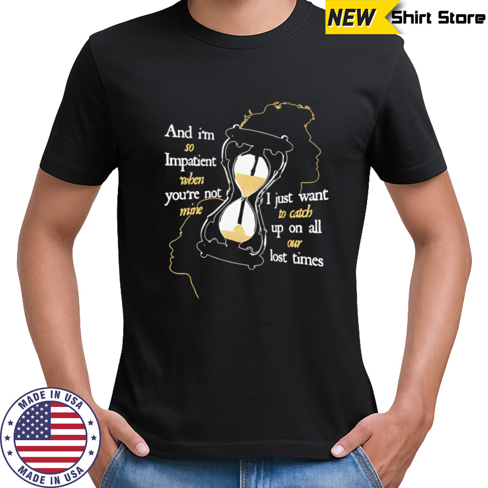 And I’m so Impatient when you’re not mine I just want to catch up on all our lost times shirt