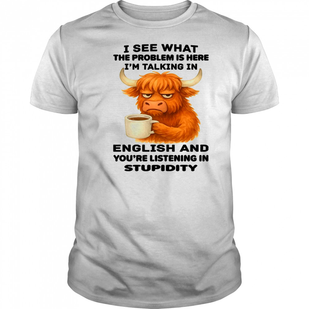 Cow I see what the problem is here I’m talking in english and you’re listening in stupidity shirt