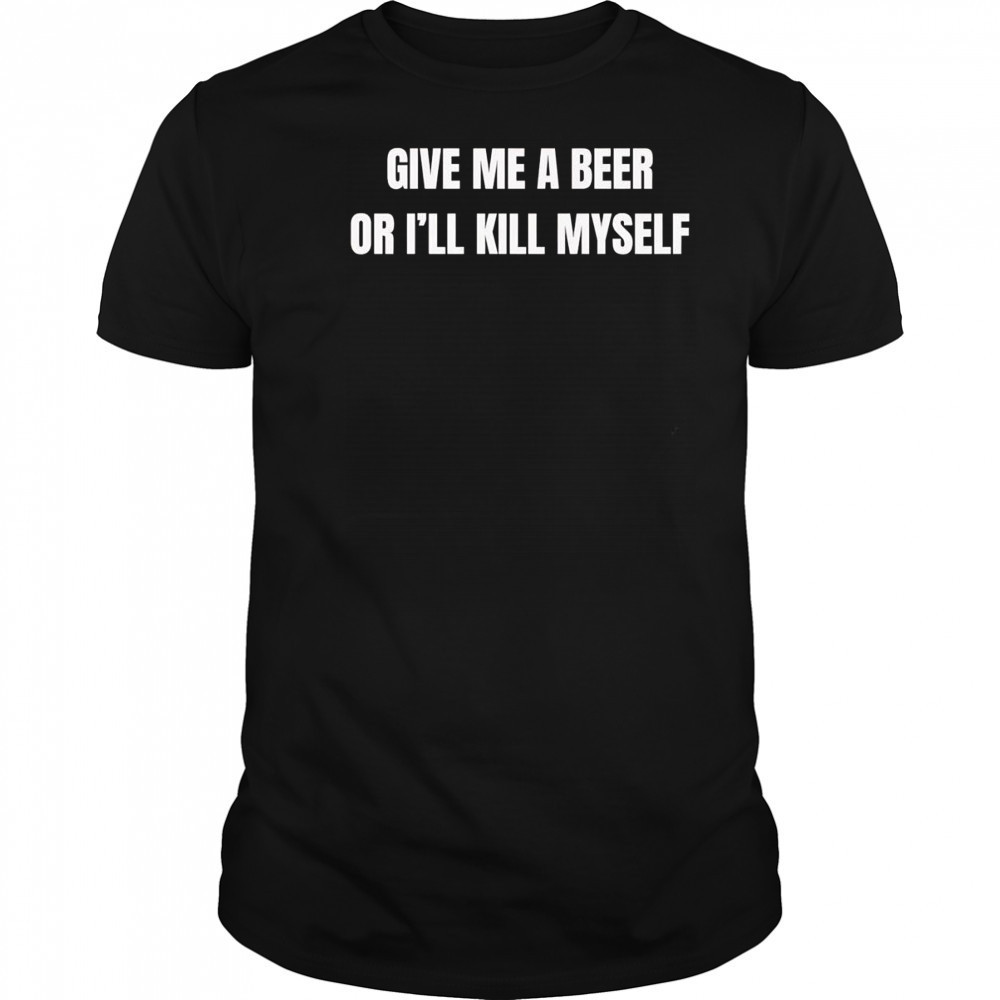 Give me a beer or I’ll kill myself shirt