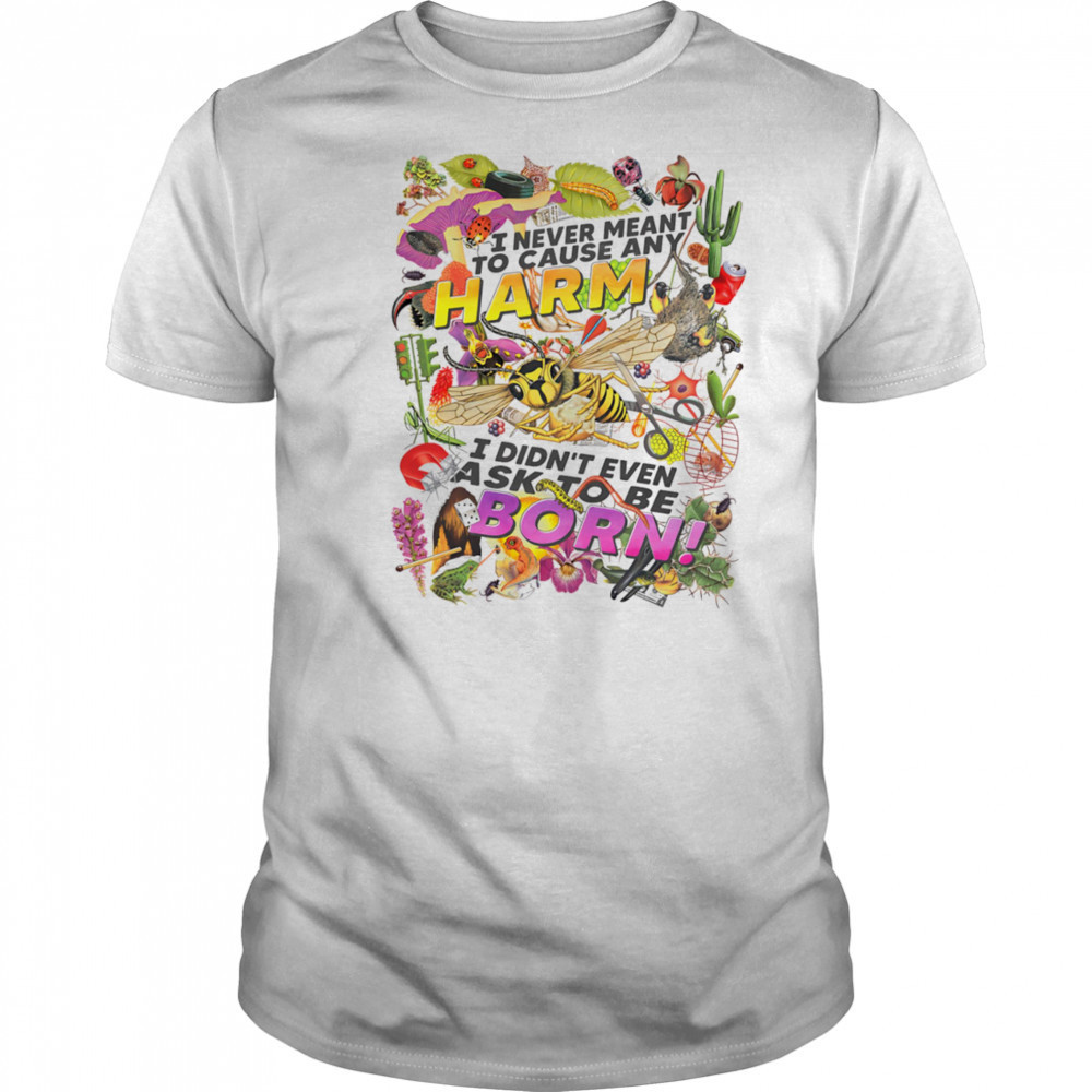 I never meant to cause any harm I didn’t even ask to be born shirt