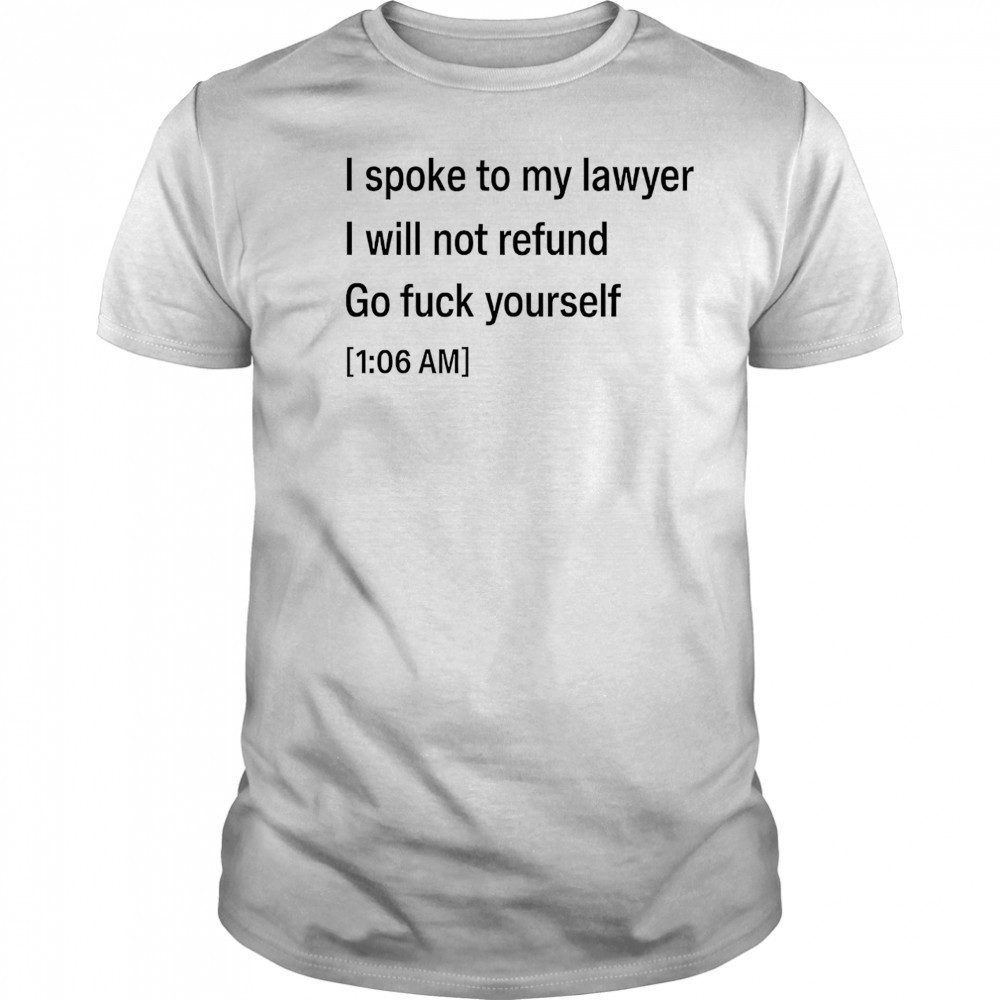 I spoke to my lawyer I will not refund go fuck yourself shirt