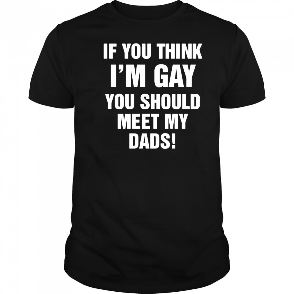 If you think I’m gay you should meet my dads shirt