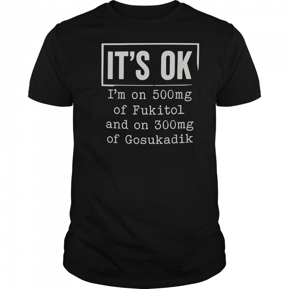 It’s Ok I’m On 500Mg Of Fukitol And On 300Mg Of Gosukadik T-Shirt