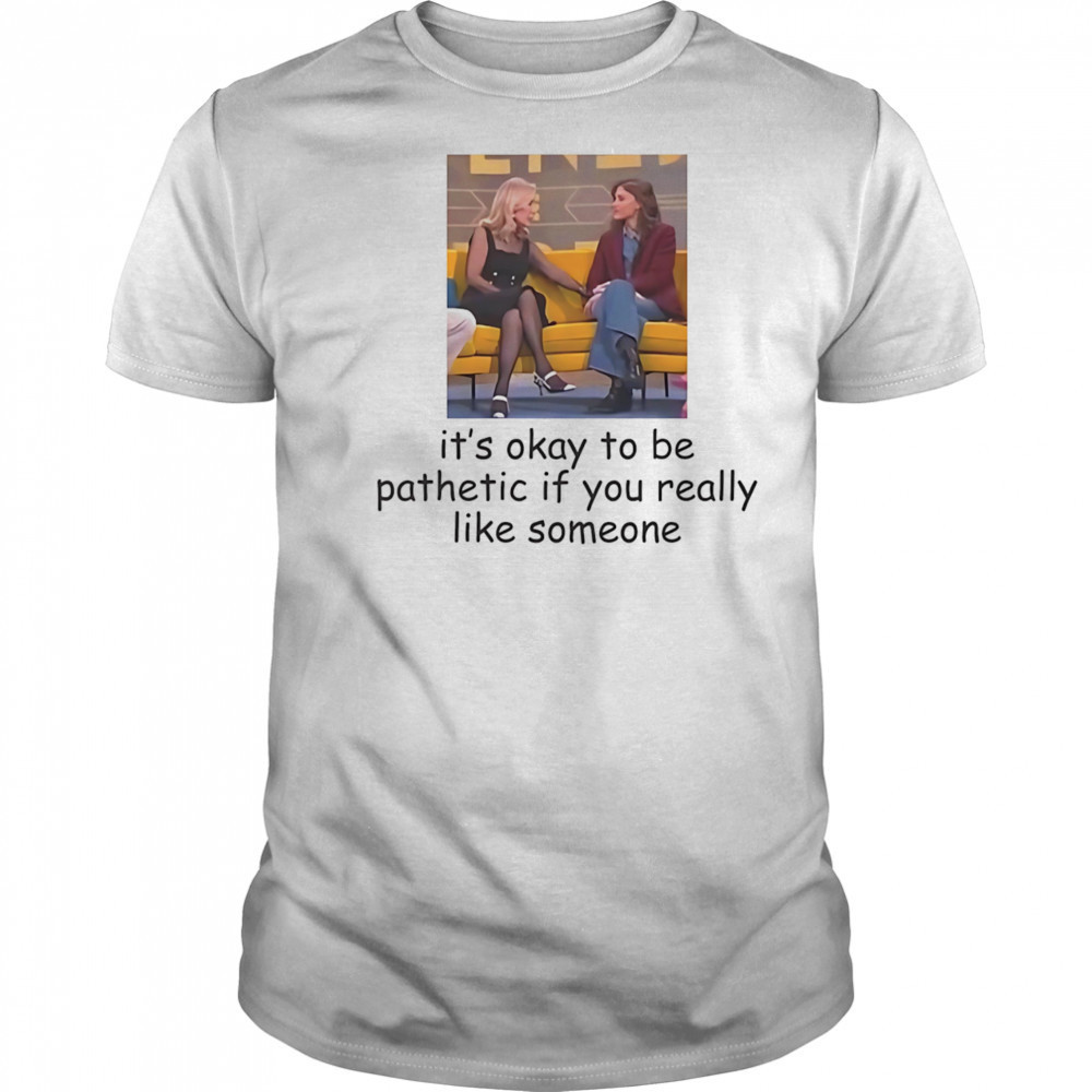 It’s okay to be pathetic if you really like someone shirt
