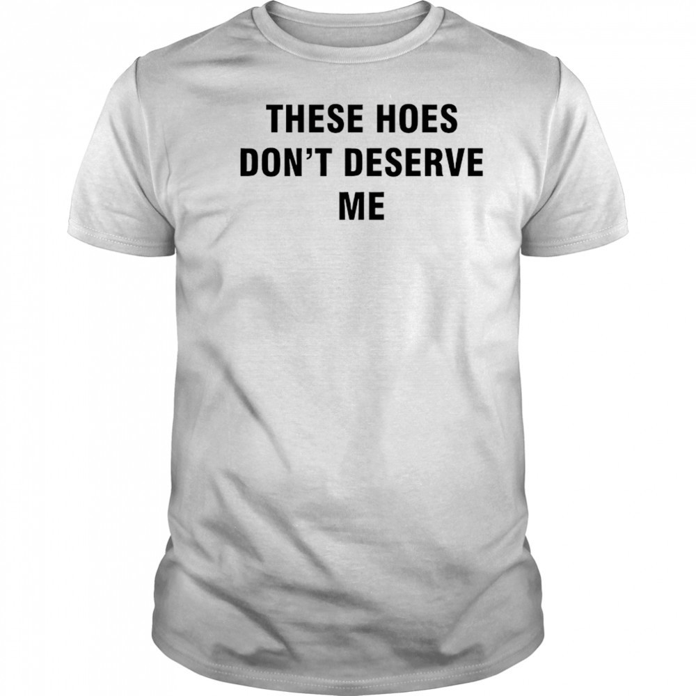 These Hoes don’t deserve me shirt