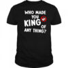 Who made you king of anything no king shirt