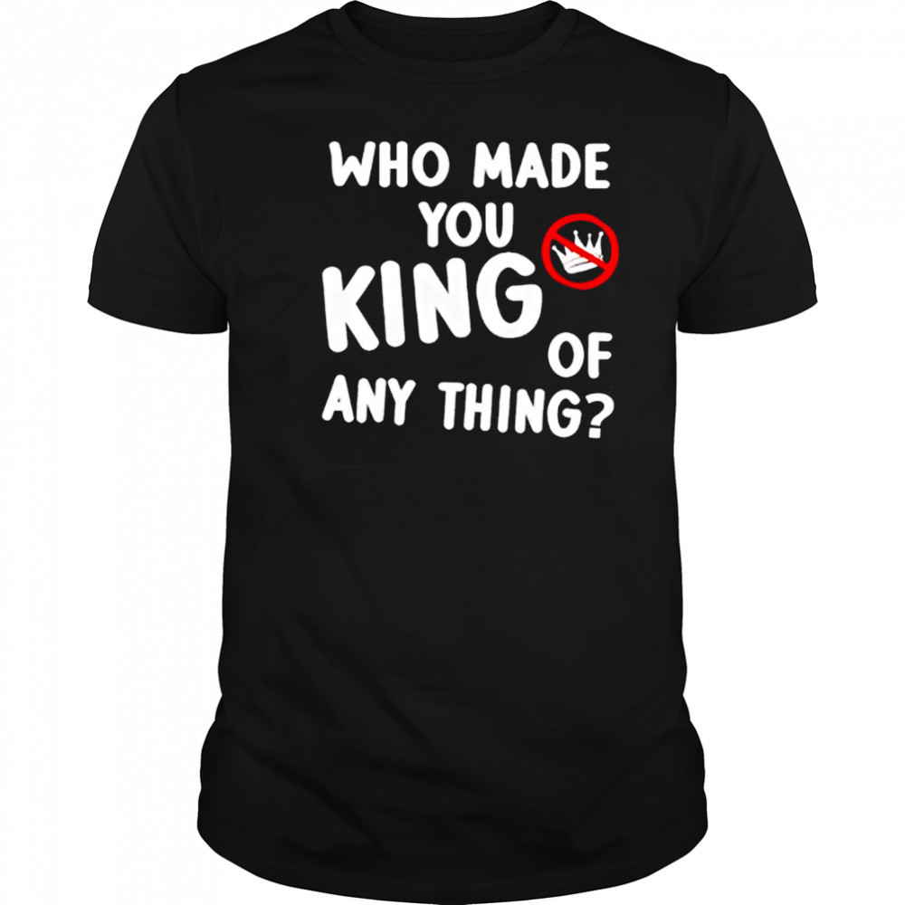 Who made you king of anything no king shirt