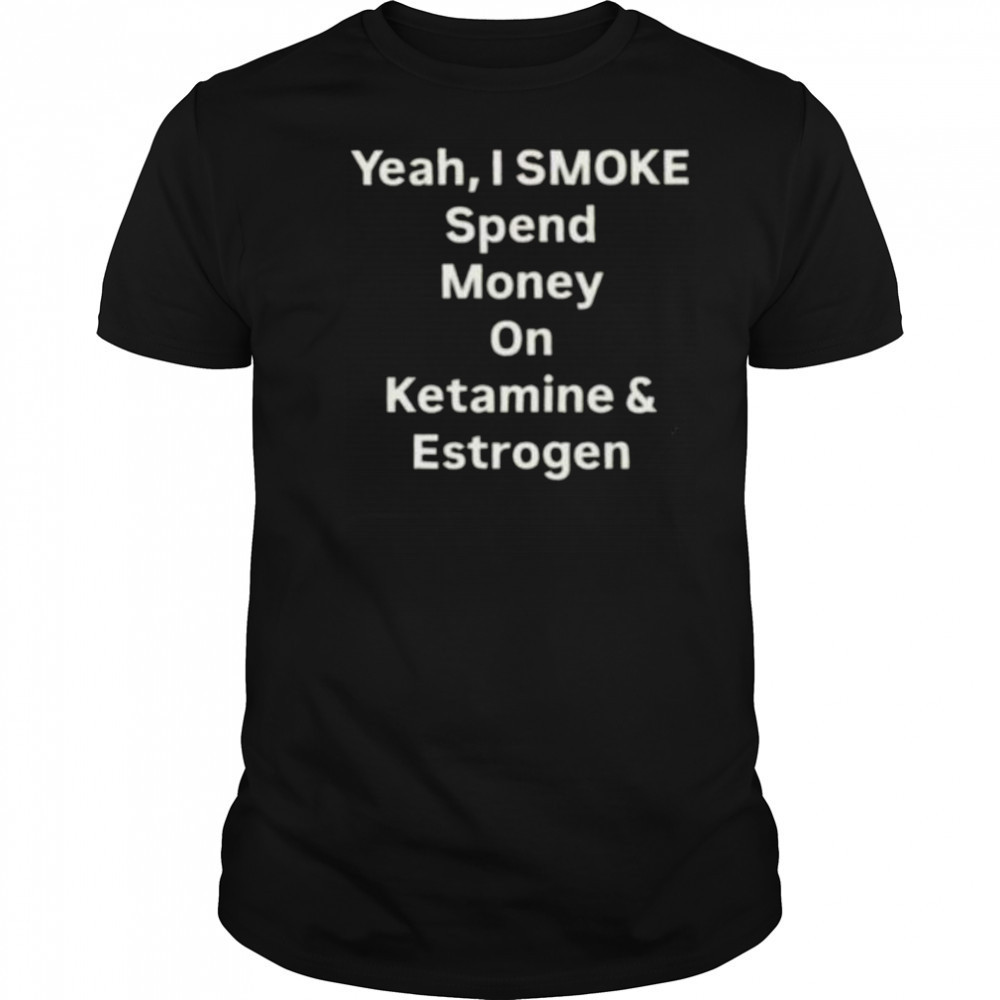 Yeah I smoke spend money on ketamine and estrogen shirt