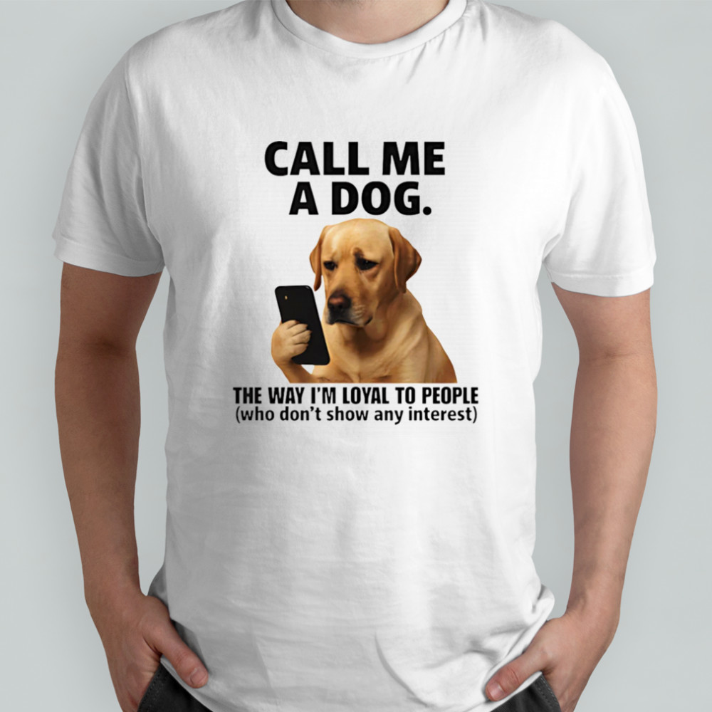 Call me a dog the way I’m loyal to people who don’t show any interest shirt