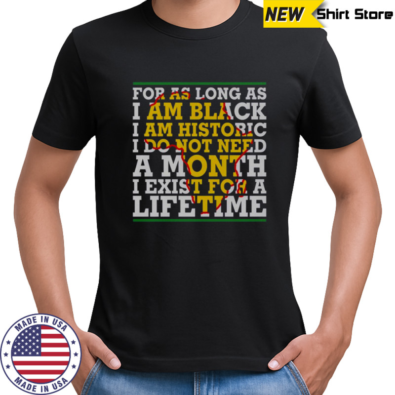 For As Long As I Am Black I Am Historic I Do Not Need A Month I Exist For A Lifetime T-Shirt