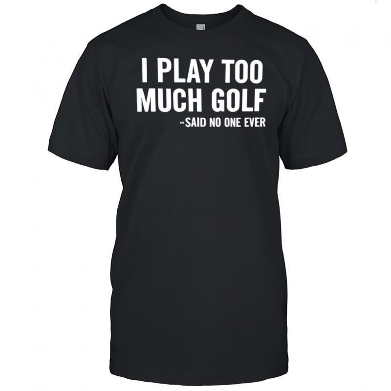I Play Too Much Golf Said No One Ever shirt