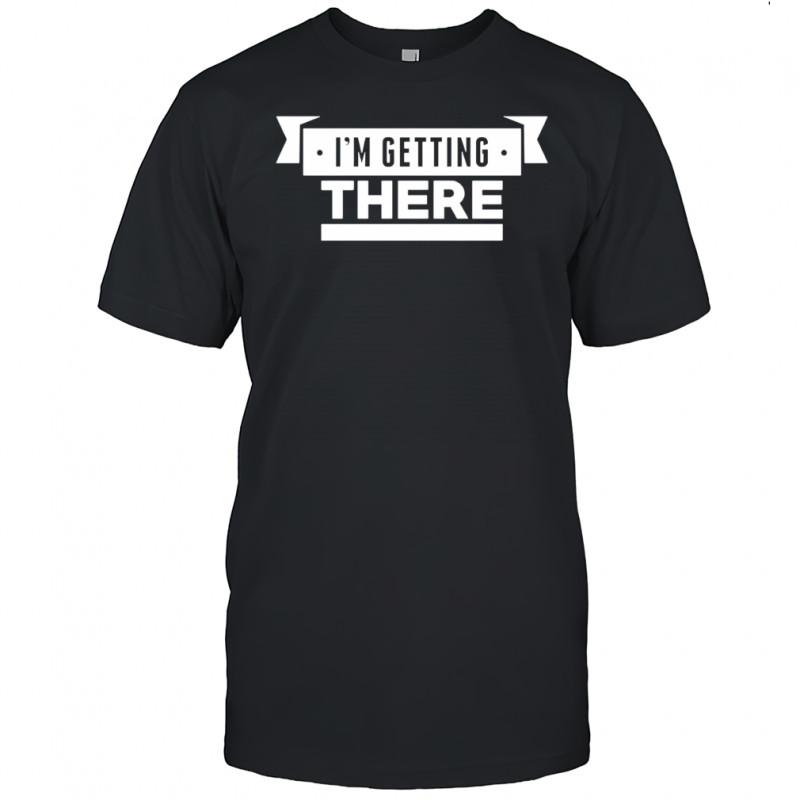 I’m getting there shirt