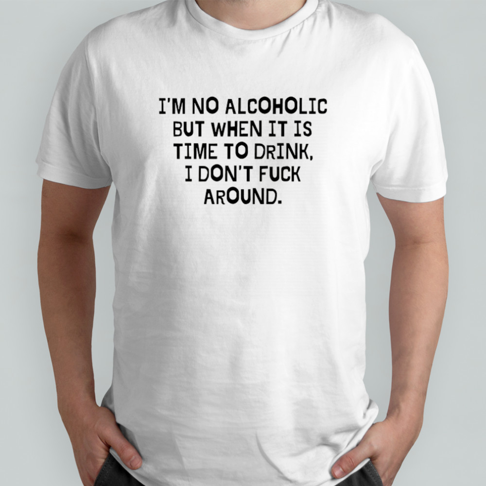 I’m no Alcoholic but when it is time to drink I don’t fuck around shirt