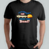 You’re telling me a gar licked this bread shirt