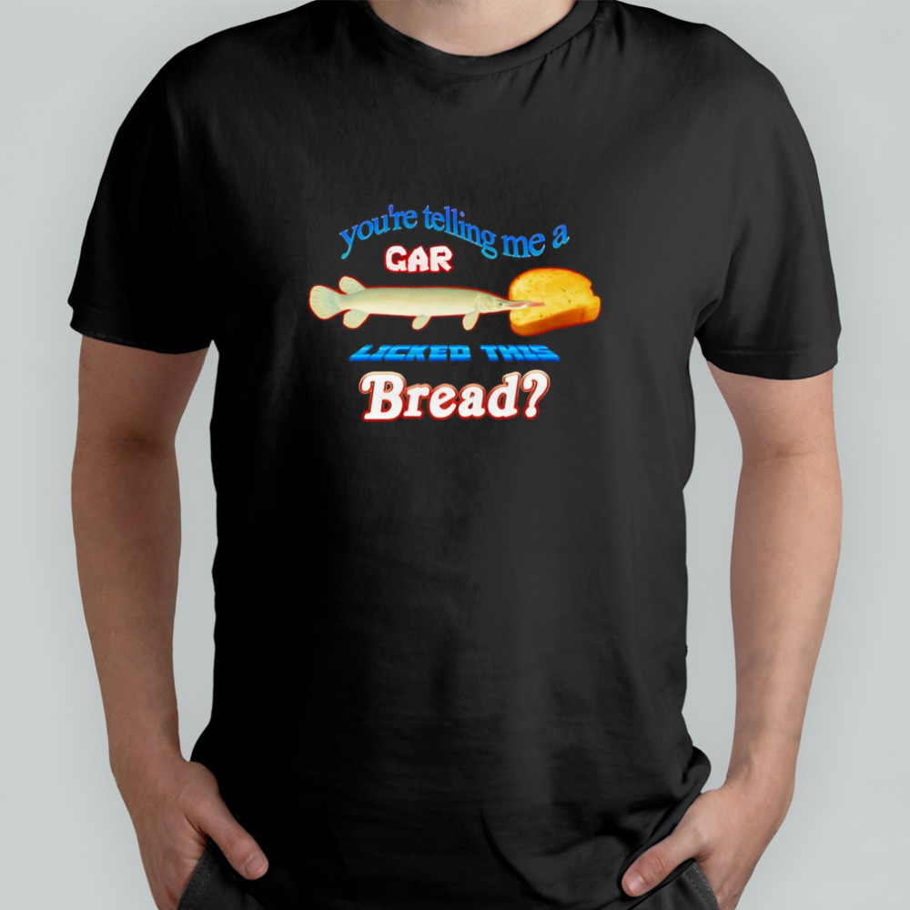 You’re telling me a gar licked this bread shirt