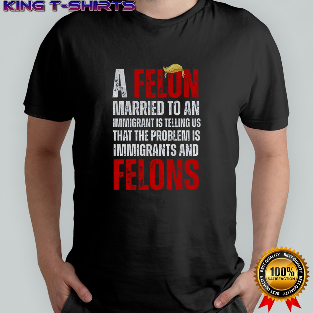 A felon married to an immigrant is telling us that the problem is immigrants and felons Anti Trump shirt