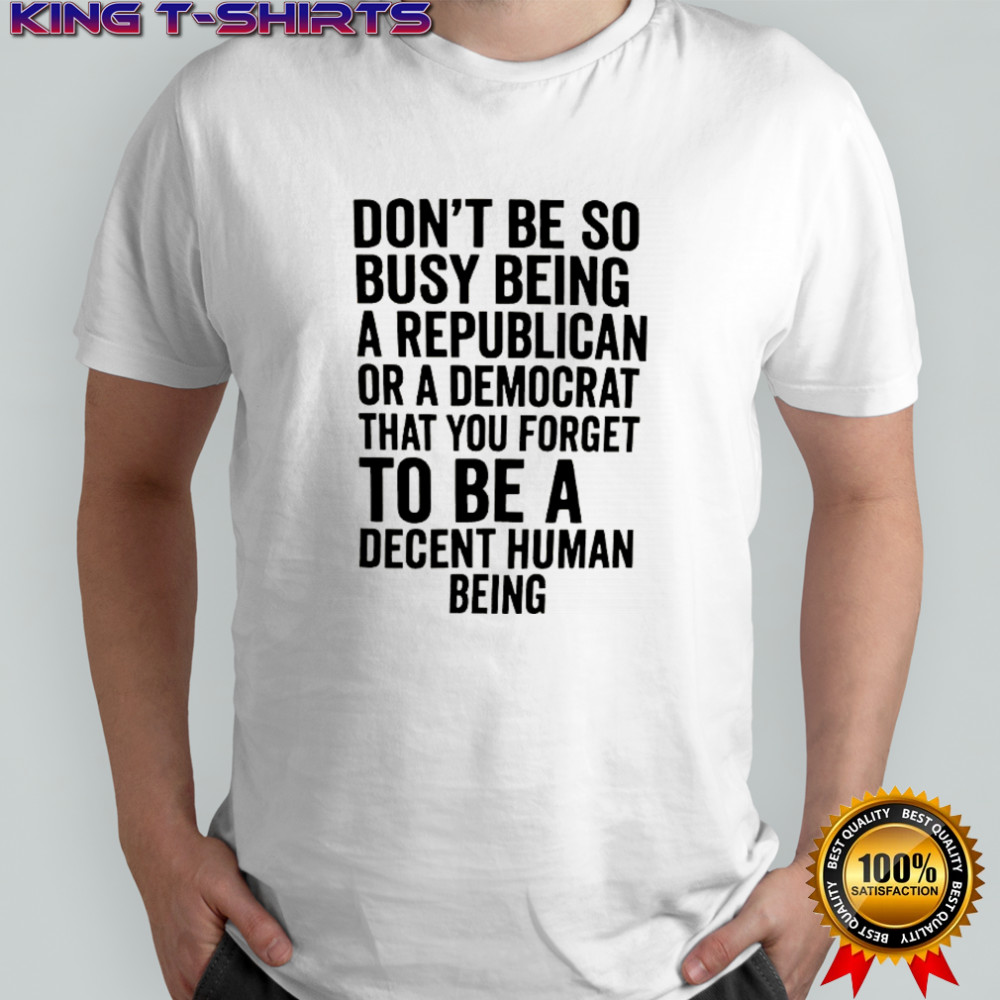 Don’t be so busy being a republican or a democrat that you forget to be a decent human being shirt