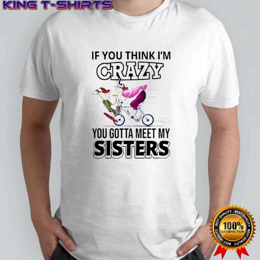 If you think im crazy you gotta meet my sisters shirt