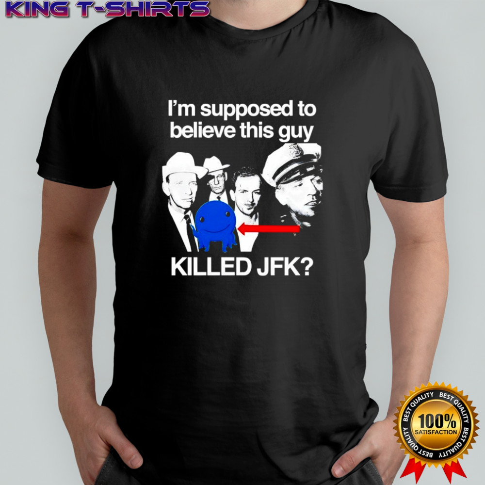 I’m supposed to believe this guy killed JFK shirt