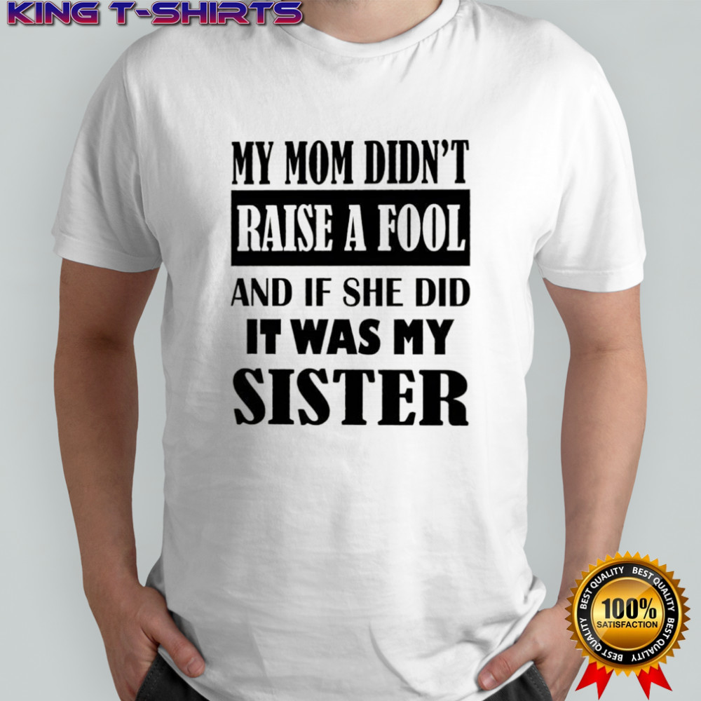 My mom didn’t raise a fool and if she did it was my sister shirt