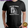 Raccoon i do not think therefore i do not am shirt