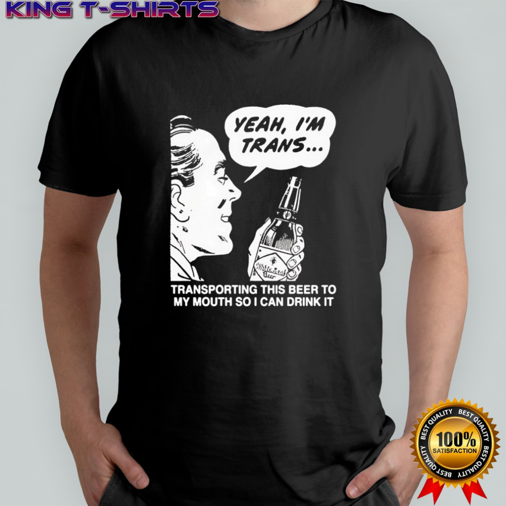 Yeah I’m trans transporting this beer to my mouth so i can drink it beer shirt