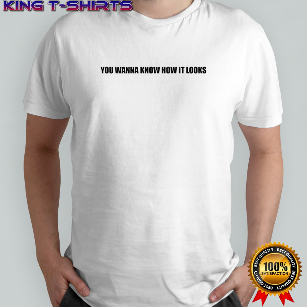 You wanna know how it looks shirt