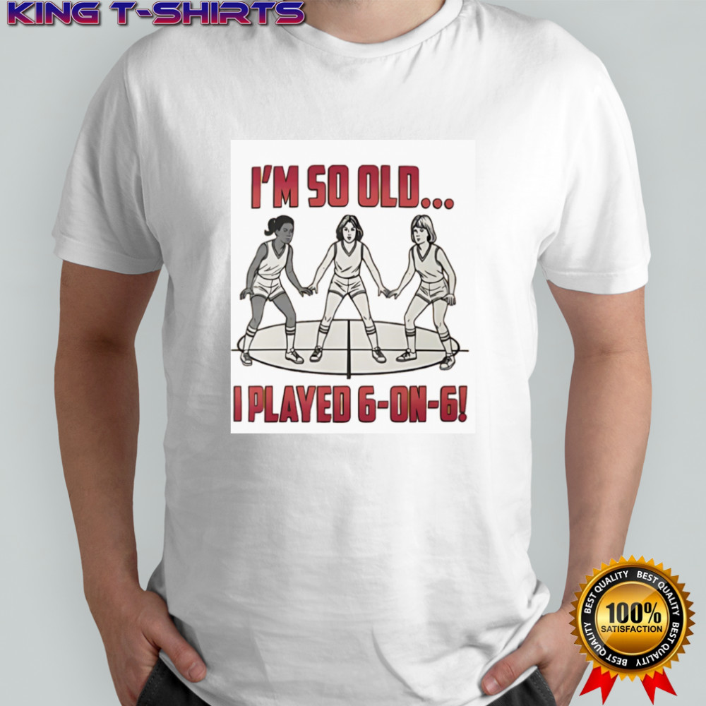 I’m so old I played 6 on 6 basketball shirt