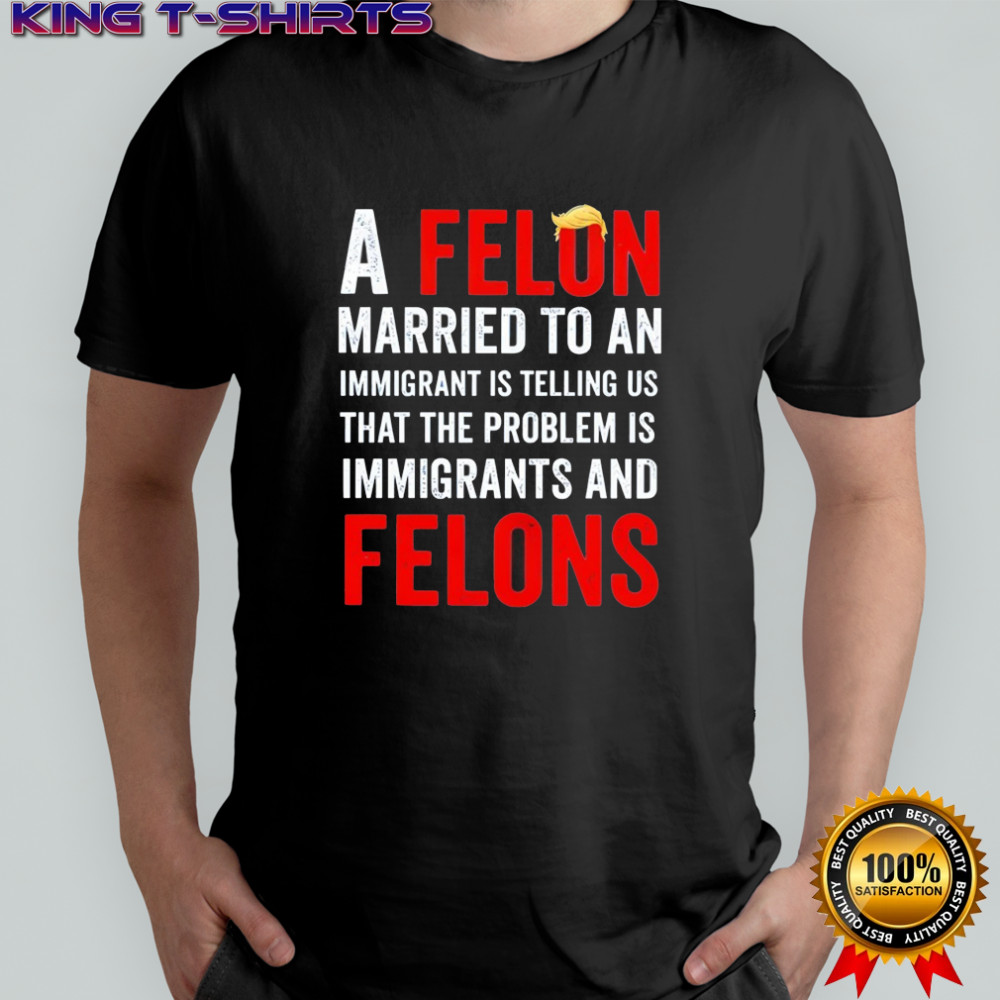 Trump a felon married to an immigrant is telling us that the problem is immigrants and felons shirt