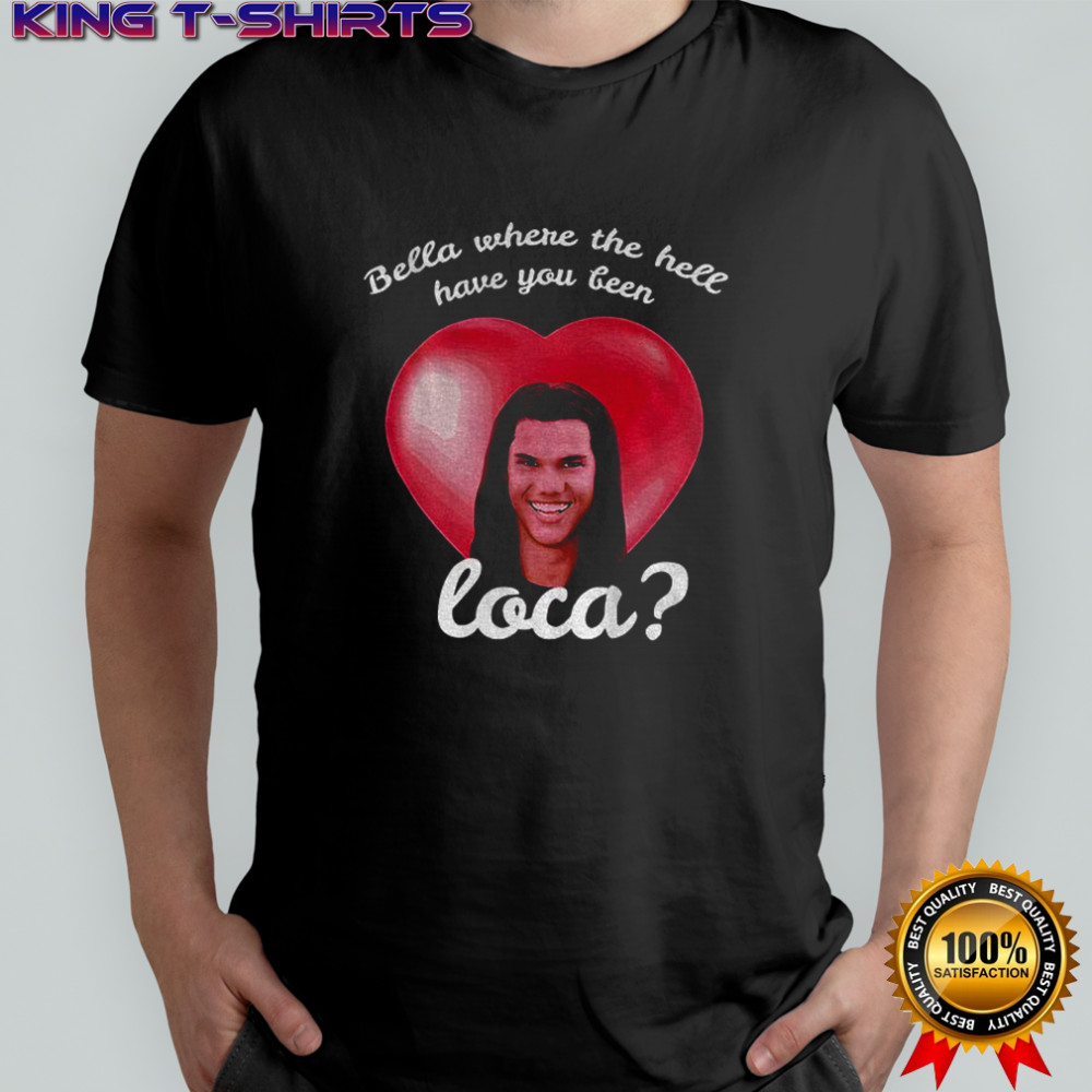 Bella Where Have You Been Loca Quote shirt