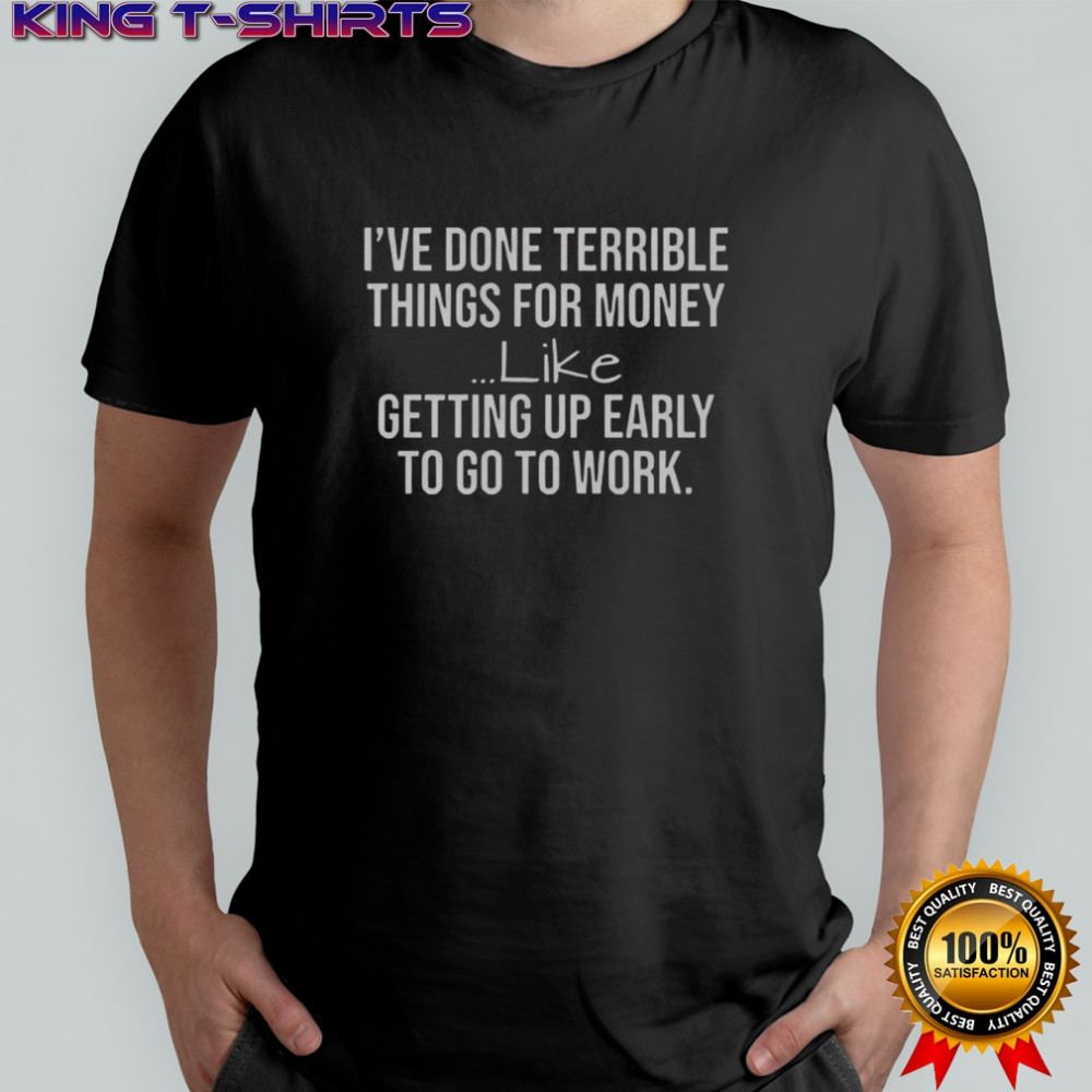 I’ve Done Terrible Things For Money Like Getting Up Early To Go To Work T-Shirt