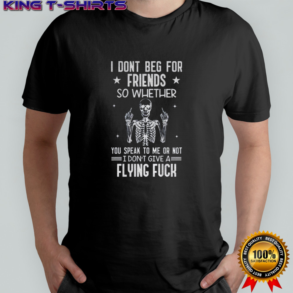 Skeleton I don’t beg for friends so whether you speak to me or not I don’t give a flying fuck shirt