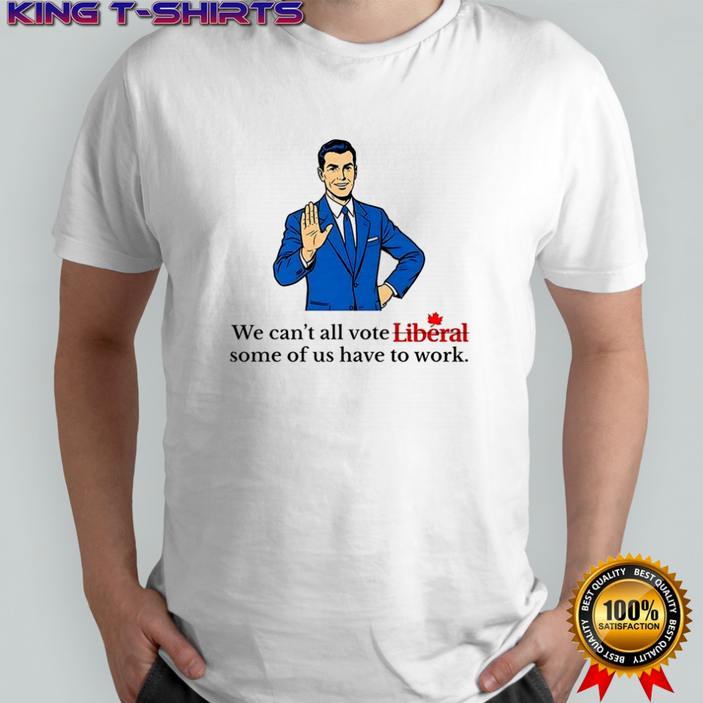 We can’t all vote Liberal some of us have to work political shirt