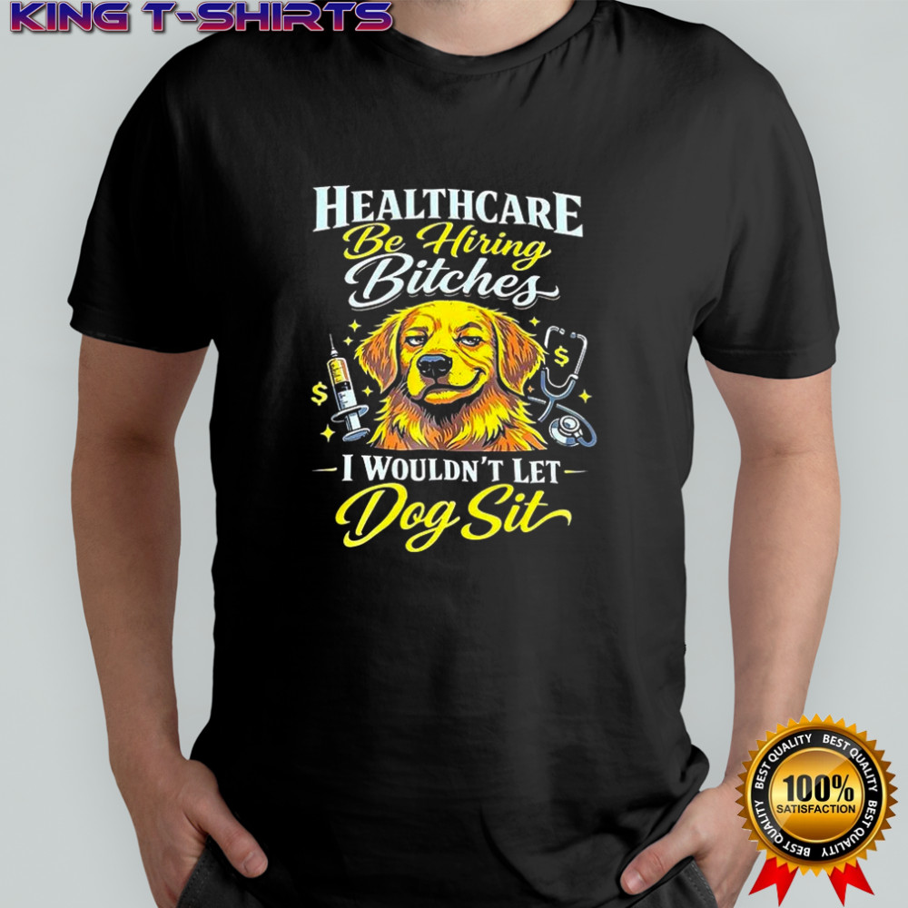 Healthcare be hiring bitches I shouldn’t let dog sit shirt