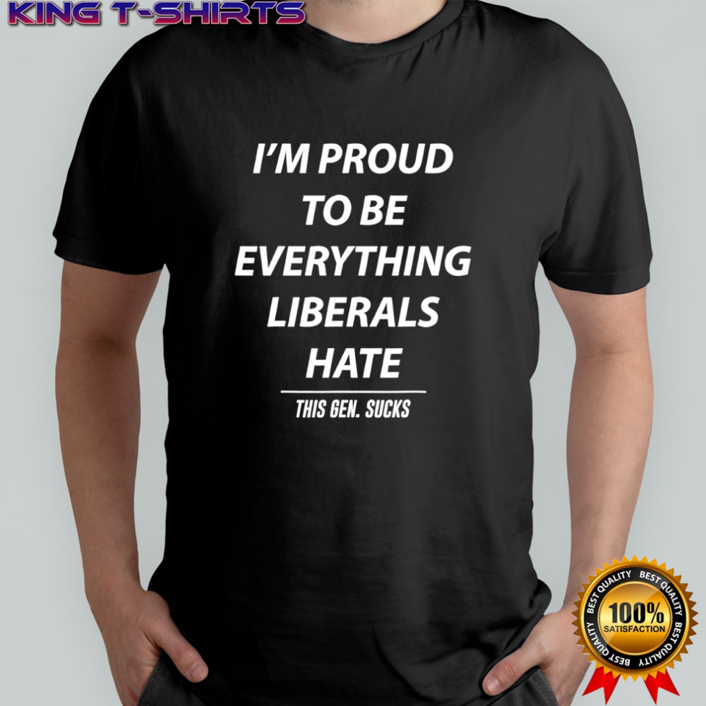 I’m Proud To Be Everything Liberals Hate This Gen Sucks shirt