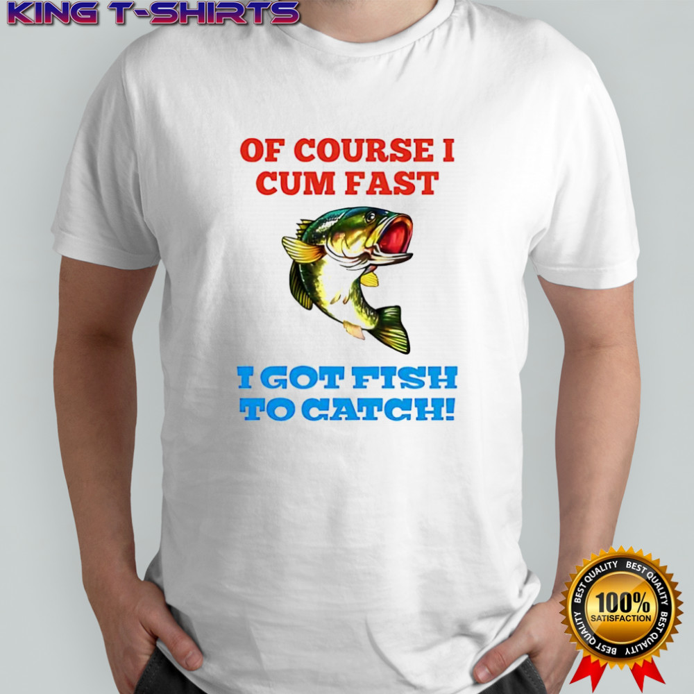 Of Course I Cum Fast I Got Fish To Catch shirt